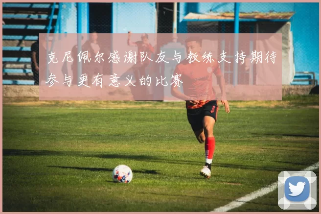 克尼佩尔感谢队友与教练支持期待参与更有意义的比赛