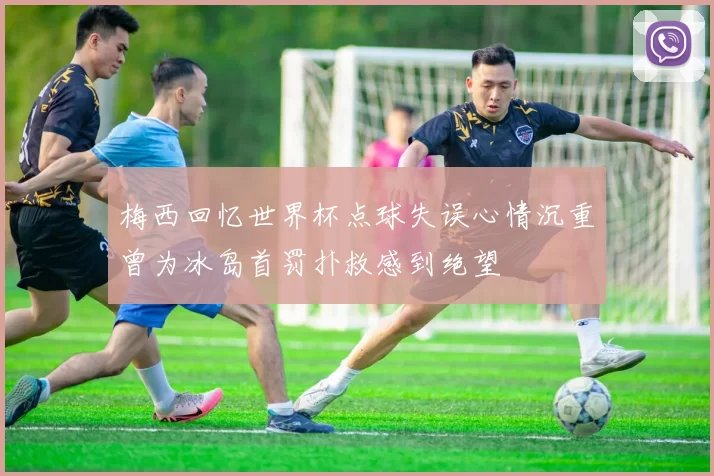 梅西回忆世界杯点球失误心情沉重曾为冰岛首罚扑救感到绝望