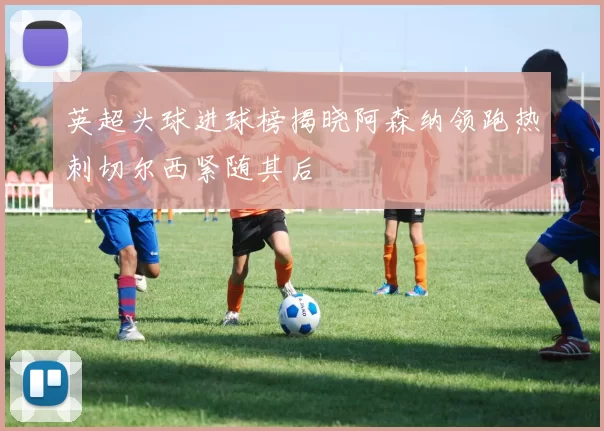 英超头球进球榜揭晓阿森纳领跑热刺切尔西紧随其后
